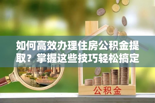 新埔如何高效办理住房公积金提取？掌握这些技巧轻松搞定